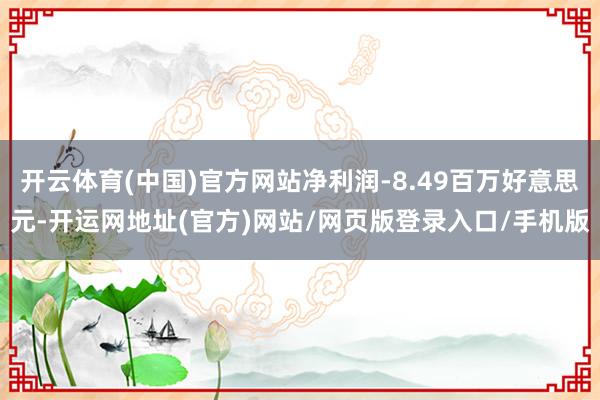 开云体育(中国)官方网站净利润-8.49百万好意思元-开运网地址(官方)网站/网页版登录入口/手机版