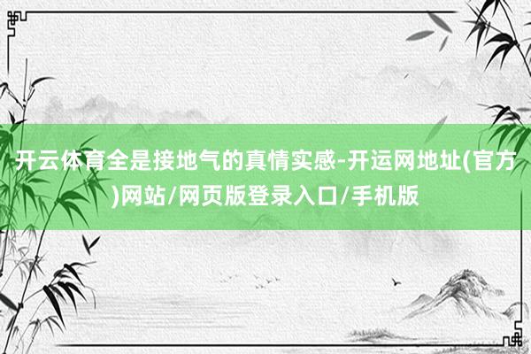 开云体育全是接地气的真情实感-开运网地址(官方)网站/网页版登录入口/手机版