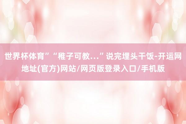 世界杯体育”“稚子可教…”说完埋头干饭-开运网地址(官方)网站/网页版登录入口/手机版