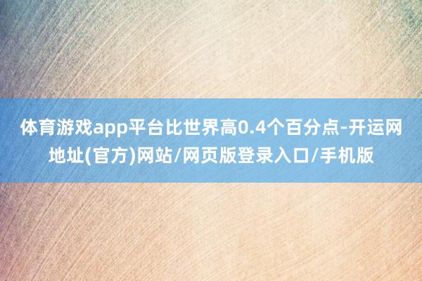 体育游戏app平台比世界高0.4个百分点-开运网地址(官方)网站/网页版登录入口/手机版
