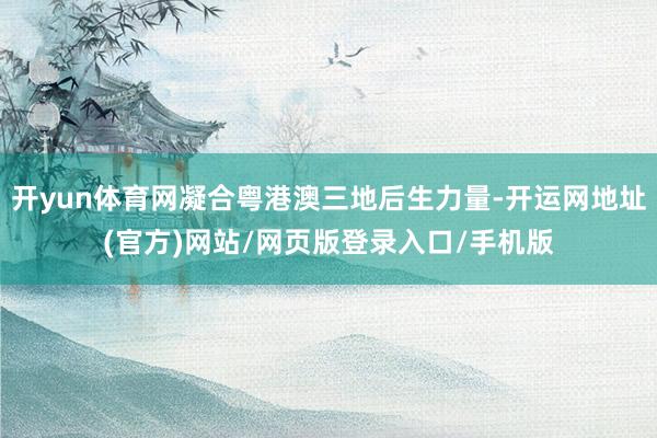 开yun体育网凝合粤港澳三地后生力量-开运网地址(官方)网站/网页版登录入口/手机版