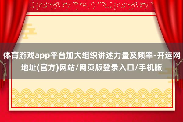 体育游戏app平台加大组织讲述力量及频率-开运网地址(官方)网站/网页版登录入口/手机版