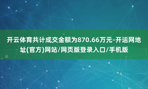 开云体育共计成交金额为870.66万元-开运网地址(官方)网站/网页版登录入口/手机版