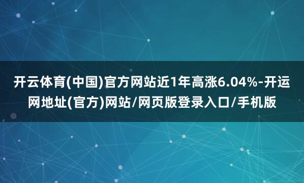 开云体育(中国)官方网站近1年高涨6.04%-开运网地址(官方)网站/网页版登录入口/手机版