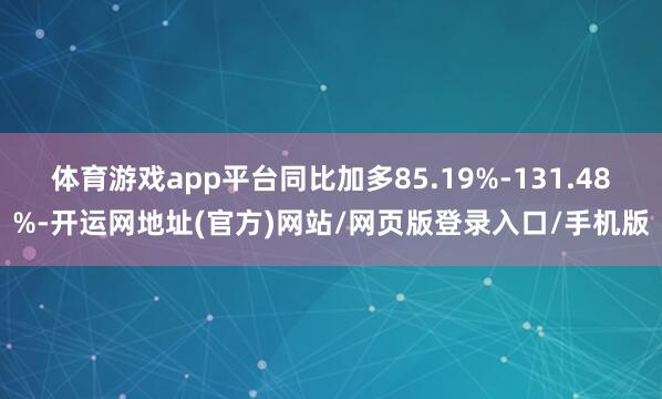 体育游戏app平台同比加多85.19%-131.48%-开运网地址(官方)网站/网页版登录入口/手机版