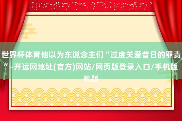 世界杯体育他以为东说念主们“过度关爱昔日的罪责”-开运网地址(官方)网站/网页版登录入口/手机版