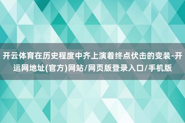 开云体育在历史程度中齐上演着终点伏击的变装-开运网地址(官方)网站/网页版登录入口/手机版