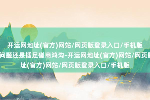 开运网地址(官方)网站/网页版登录入口/手机版但关系潜在加息的问题还是插足磋商鸿沟-开运网地址(官方)网站/网页版登录入口/手机版
