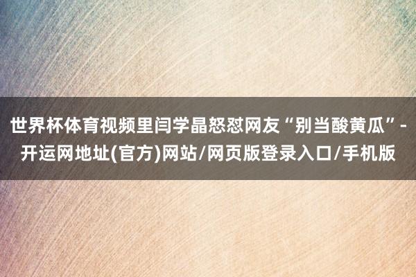 世界杯体育视频里闫学晶怒怼网友“别当酸黄瓜”-开运网地址(官方)网站/网页版登录入口/手机版