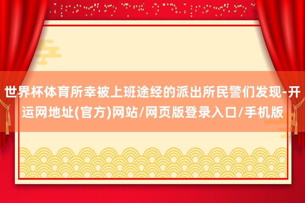 世界杯体育所幸被上班途经的派出所民警们发现-开运网地址(官方)网站/网页版登录入口/手机版
