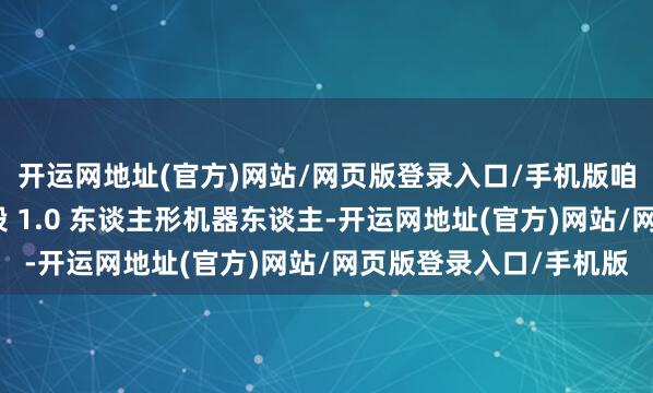 开运网地址(官方)网站/网页版登录入口/手机版咱们面前有坐褥瞎想阶段 1.0 东谈主形机器东谈主-开运网地址(官方)网站/网页版登录入口/手机版