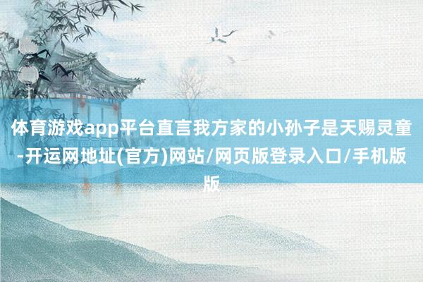 体育游戏app平台直言我方家的小孙子是天赐灵童-开运网地址(官方)网站/网页版登录入口/手机版