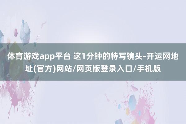 体育游戏app平台 这1分钟的特写镜头-开运网地址(官方)网站/网页版登录入口/手机版