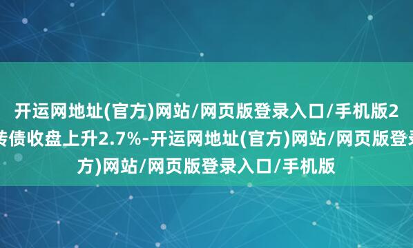 开运网地址(官方)网站/网页版登录入口/手机版2月5日说念通转债收盘上升2.7%-开运网地址(官方)网站/网页版登录入口/手机版