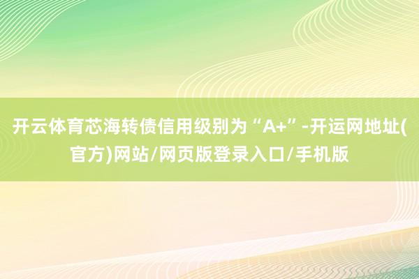 开云体育芯海转债信用级别为“A+”-开运网地址(官方)网站/网页版登录入口/手机版