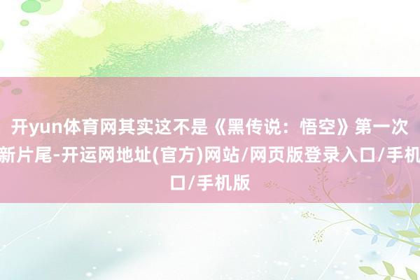 开yun体育网其实这不是《黑传说:悟空》第一次更新片尾-开运网地址(官方)网站/网页版登录入口/手机版