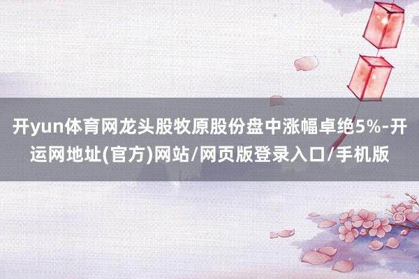 开yun体育网龙头股牧原股份盘中涨幅卓绝5%-开运网地址(官方)网站/网页版登录入口/手机版