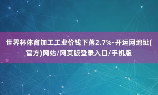 世界杯体育加工工业价钱下落2.7%-开运网地址(官方)网站/网页版登录入口/手机版