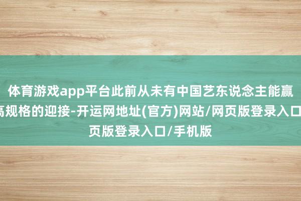 体育游戏app平台此前从未有中国艺东说念主能赢得如斯高规格的迎接-开运网地址(官方)网站/网页版登录入口/手机版