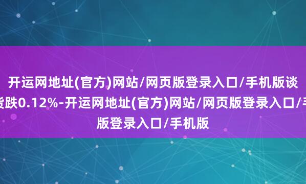 开运网地址(官方)网站/网页版登录入口/手机版谈指期货跌0.12%-开运网地址(官方)网站/网页版登录入口/手机版