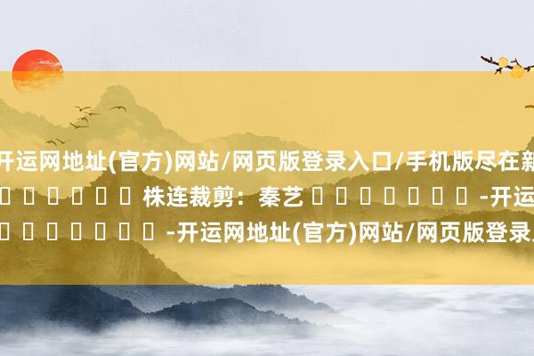 开运网地址(官方)网站/网页版登录入口/手机版尽在新浪财经APP            						株连裁剪：秦艺 							-开运网地址(官方)网站/网页版登录入口/手机版