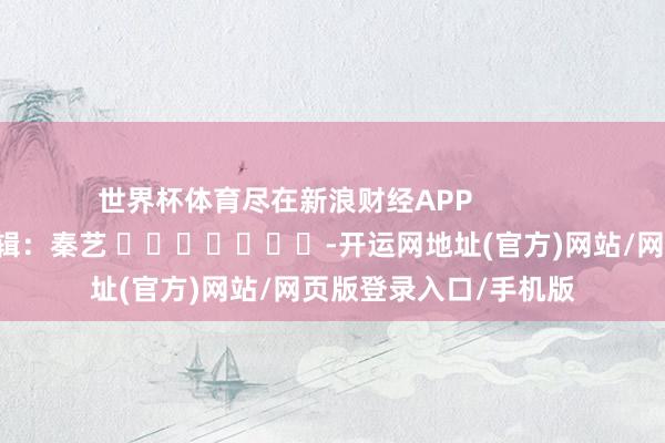 世界杯体育尽在新浪财经APP 背负剪辑:秦艺 -开运网地址(官方)网站/网页版登录入口/手机版