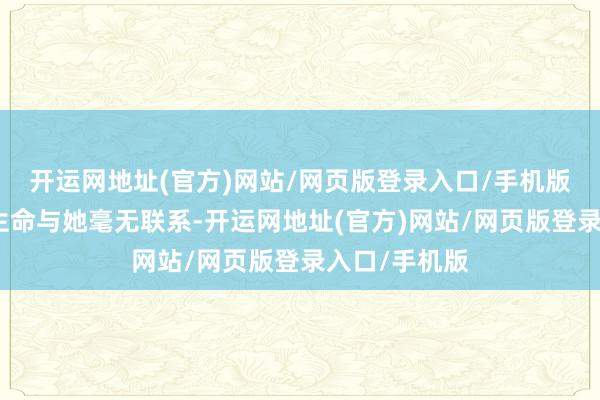 开运网地址(官方)网站/网页版登录入口/手机版仿佛这个更生命与她毫无联系-开运网地址(官方)网站/网页版登录入口/手机版