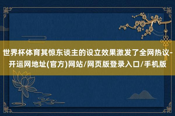 世界杯体育其惊东谈主的设立效果激发了全网热议-开运网地址(官方)网站/网页版登录入口/手机版