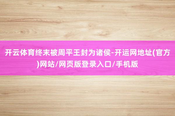 开云体育终末被周平王封为诸侯-开运网地址(官方)网站/网页版登录入口/手机版