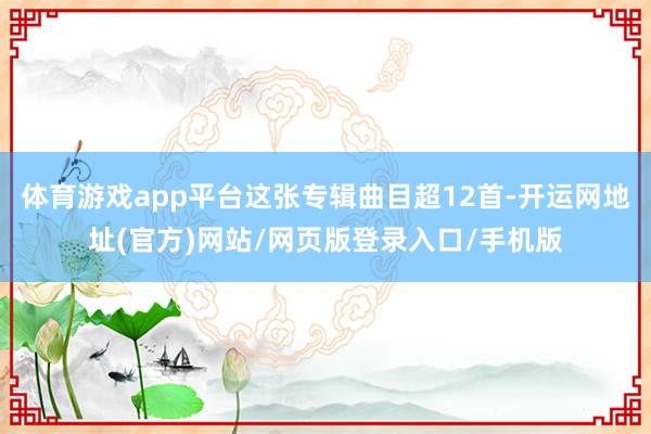 体育游戏app平台这张专辑曲目超12首-开运网地址(官方)网站/网页版登录入口/手机版