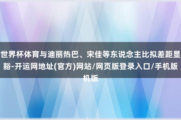 世界杯体育与迪丽热巴、宋佳等东说念主比拟差距显豁-开运网地址(官方)网站/网页版登录入口/手机版