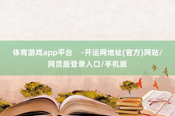体育游戏app平台    -开运网地址(官方)网站/网页版登录入口/手机版