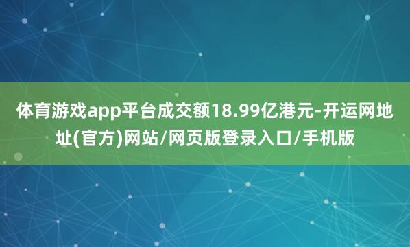 体育游戏app平台成交额18.99亿港元-开运网地址(官方)网站/网页版登录入口/手机版