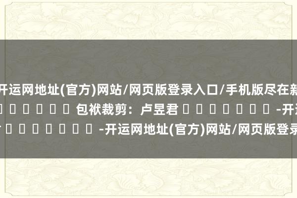 开运网地址(官方)网站/网页版登录入口/手机版尽在新浪财经APP            						包袱裁剪：卢昱君 							-开运网地址(官方)网站/网页版登录入口/手机版