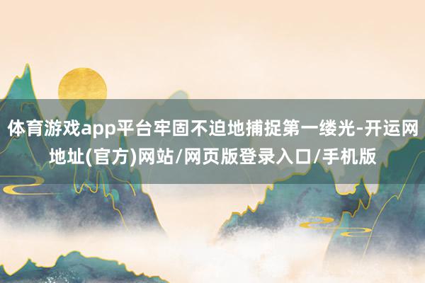 体育游戏app平台牢固不迫地捕捉第一缕光-开运网地址(官方)网站/网页版登录入口/手机版