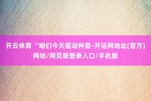 开云体育 “咱们今天驱动种苗-开运网地址(官方)网站/网页版登录入口/手机版