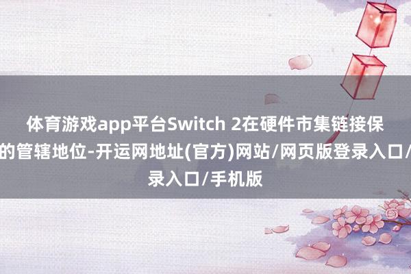 体育游戏app平台Switch 2在硬件市集链接保捏足够的管辖地位-开运网地址(官方)网站/网页版登录入口/手机版
