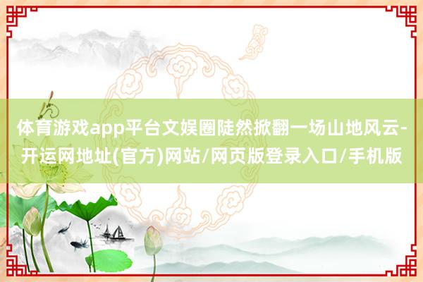 体育游戏app平台文娱圈陡然掀翻一场山地风云-开运网地址(官方)网站/网页版登录入口/手机版