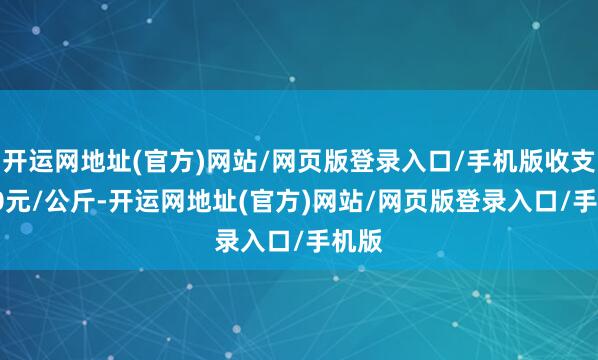 开运网地址(官方)网站/网页版登录入口/手机版收支6.00元/公斤-开运网地址(官方)网站/网页版登录入口/手机版