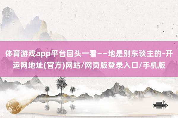 体育游戏app平台回头一看——地是别东谈主的-开运网地址(官方)网站/网页版登录入口/手机版