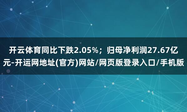 开云体育同比下跌2.05%；归母净利润27.67亿元-开运网地址(官方)网站/网页版登录入口/手机版
