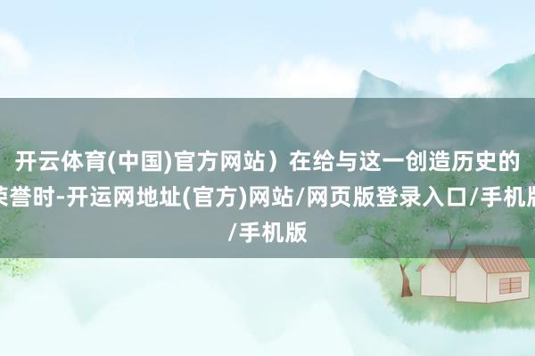 开云体育(中国)官方网站）在给与这一创造历史的荣誉时-开运网地址(官方)网站/网页版登录入口/手机版