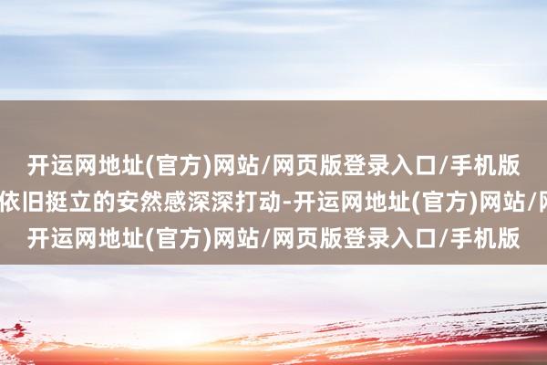 开运网地址(官方)网站/网页版登录入口/手机版都会被这份历经风雨却依旧挺立的安然感深深打动-开运网地址(官方)网站/网页版登录入口/手机版