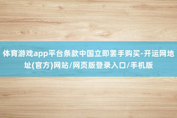 体育游戏app平台条款中国立即罢手购买-开运网地址(官方)网站/网页版登录入口/手机版