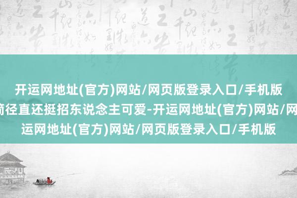 开运网地址(官方)网站/网页版登录入口/手机版那种领略员独到的苟简径直还挺招东说念主可爱-开运网地址(官方)网站/网页版登录入口/手机版