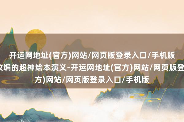 开运网地址(官方)网站/网页版登录入口/手机版是被称之最难改编的超神绘本演义-开运网地址(官方)网站/网页版登录入口/手机版