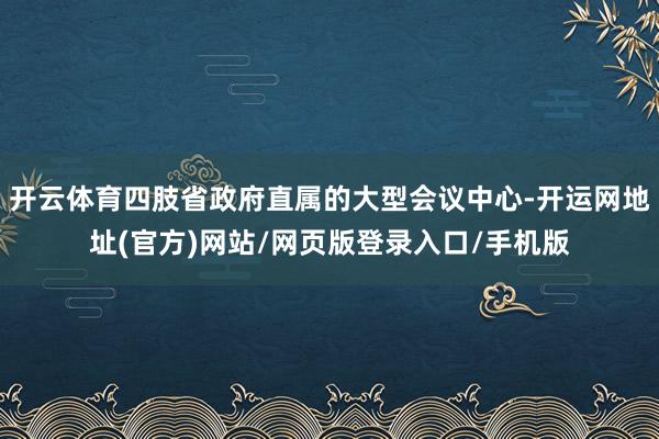 开云体育四肢省政府直属的大型会议中心-开运网地址(官方)网站/网页版登录入口/手机版