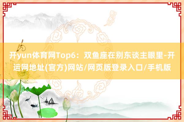 开yun体育网Top6：双鱼座在别东谈主眼里-开运网地址(官方)网站/网页版登录入口/手机版