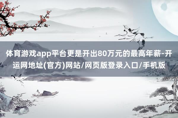 体育游戏app平台更是开出80万元的最高年薪-开运网地址(官方)网站/网页版登录入口/手机版