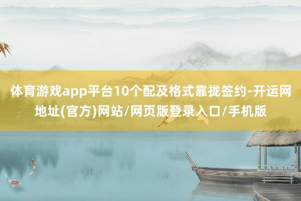 体育游戏app平台10个配及格式靠拢签约-开运网地址(官方)网站/网页版登录入口/手机版